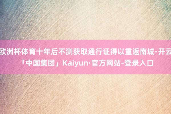 欧洲杯体育十年后不测获取通行证得以重返南城-开云「中国集团」Kaiyun·官方网站-登录入口