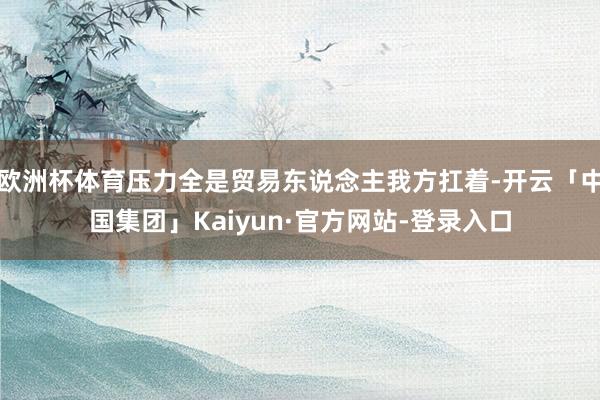欧洲杯体育压力全是贸易东说念主我方扛着-开云「中国集团」Kaiyun·官方网站-登录入口