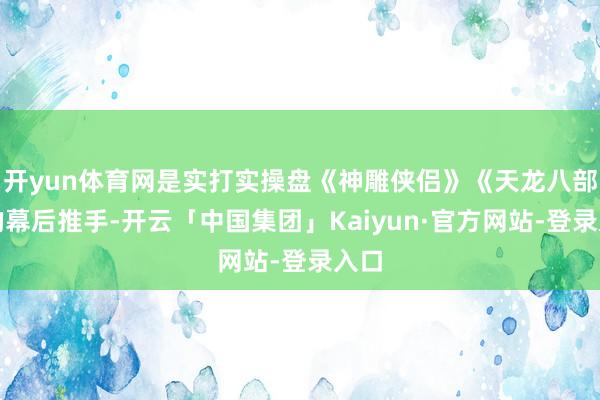 开yun体育网是实打实操盘《神雕侠侣》《天龙八部》的幕后推手-开云「中国集团」Kaiyun·官方网站-登录入口