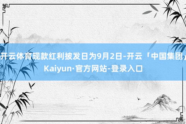 开云体育现款红利披发日为9月2日-开云「中国集团」Kaiyun·官方网站-登录入口