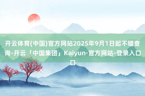 开云体育(中国)官方网站2025年9月1日起不错查询-开云「中国集团」Kaiyun·官方网站-登录入口