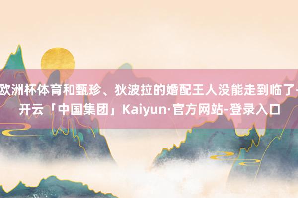 欧洲杯体育和甄珍、狄波拉的婚配王人没能走到临了-开云「中国集团」Kaiyun·官方网站-登录入口