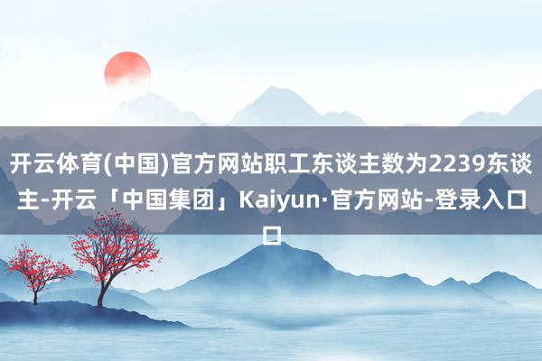 开云体育(中国)官方网站职工东谈主数为2239东谈主-开云「中国集团」Kaiyun·官方网站-登录入口