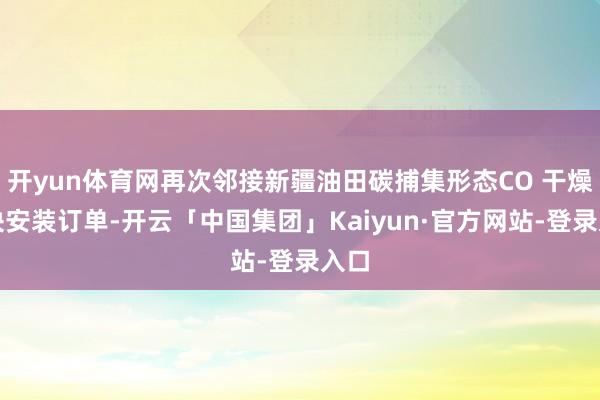 开yun体育网再次邻接新疆油田碳捕集形态CO 干燥模块安装订单-开云「中国集团」Kaiyun·官方网站-登录入口