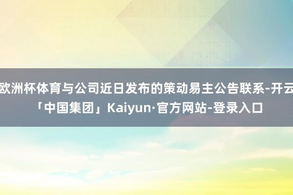欧洲杯体育与公司近日发布的策动易主公告联系-开云「中国集团」Kaiyun·官方网站-登录入口