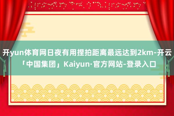 开yun体育网日夜有用捏拍距离最远达到2km-开云「中国集团」Kaiyun·官方网站-登录入口
