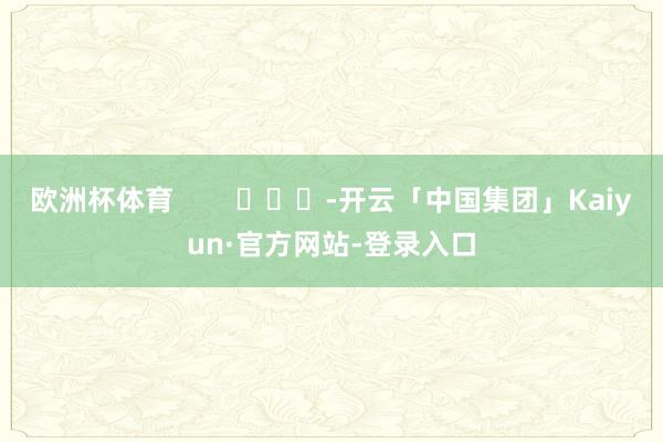 欧洲杯体育        			-开云「中国集团」Kaiyun·官方网站-登录入口