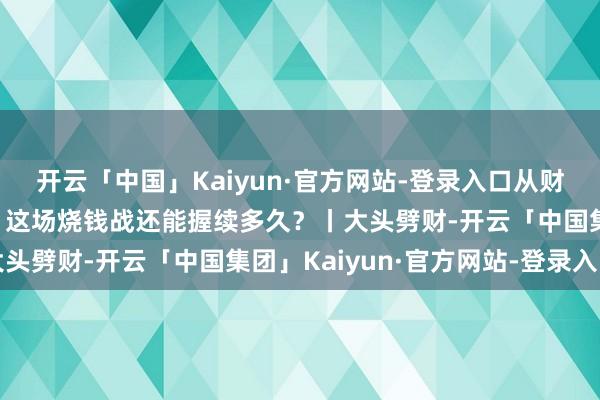 开云「中国」Kaiyun·官方网站-登录入口从财报透视“外卖三巨头”：这场烧钱战还能握续多久？丨大头劈财-开云「中国集团」Kaiyun·官方网站-登录入口