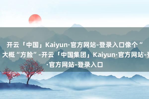 开云「中国」Kaiyun·官方网站-登录入口像个“国字脸”大概“方脸”-开云「中国集团」Kaiyun·官方网站-登录入口