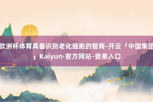 欧洲杯体育具备识别老化细胞的智商-开云「中国集团」Kaiyun·官方网站-登录入口