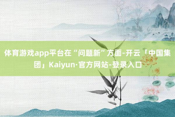 体育游戏app平台 在“问题新”方面-开云「中国集团」Kaiyun·官方网站-登录入口