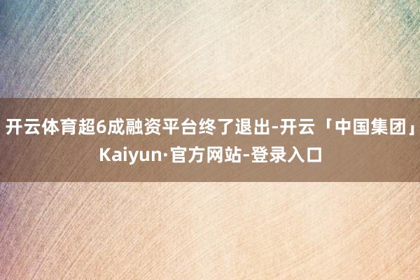 开云体育超6成融资平台终了退出-开云「中国集团」Kaiyun·官方网站-登录入口