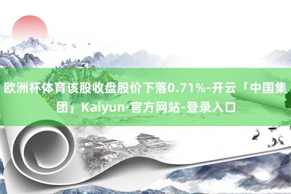 欧洲杯体育该股收盘股价下落0.71%-开云「中国集团」Kaiyun·官方网站-登录入口