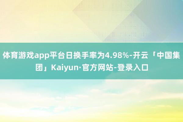 体育游戏app平台日换手率为4.98%-开云「中国集团」Kaiyun·官方网站-登录入口