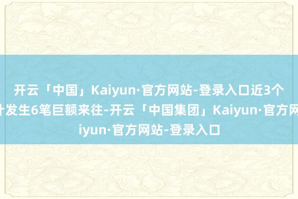开云「中国」Kaiyun·官方网站-登录入口近3个月内该股累计发生6笔巨额来往-开云「中国集团」Kaiyun·官方网站-登录入口