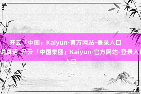 开云「中国」Kaiyun·官方网站-登录入口        说真话-开云「中国集团」Kaiyun·官方网站-登录入口