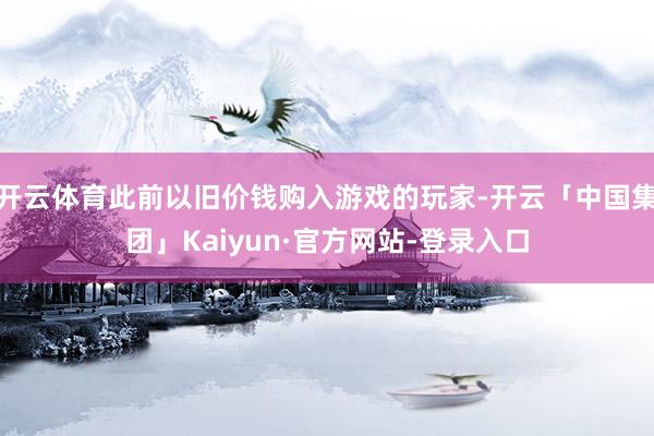 开云体育此前以旧价钱购入游戏的玩家-开云「中国集团」Kaiyun·官方网站-登录入口