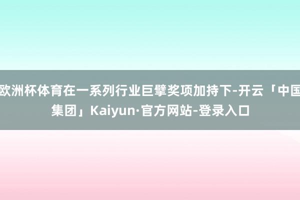 欧洲杯体育在一系列行业巨擘奖项加持下-开云「中国集团」Kaiyun·官方网站-登录入口