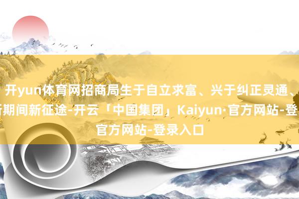 开yun体育网招商局生于自立求富、兴于纠正灵通、强于新期间新征途-开云「中国集团」Kaiyun·官方网站-登录入口
