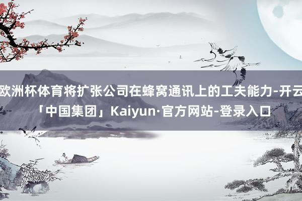 欧洲杯体育将扩张公司在蜂窝通讯上的工夫能力-开云「中国集团」Kaiyun·官方网站-登录入口
