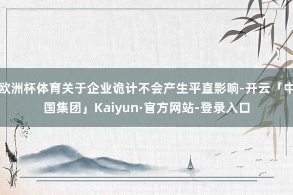 欧洲杯体育关于企业诡计不会产生平直影响-开云「中国集团」Kaiyun·官方网站-登录入口
