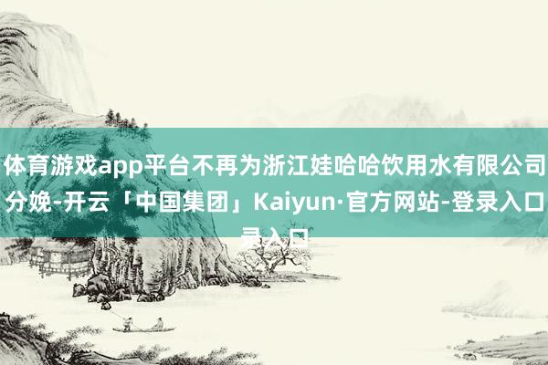 体育游戏app平台不再为浙江娃哈哈饮用水有限公司分娩-开云「中国集团」Kaiyun·官方网站-登录入口