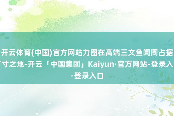 开云体育(中国)官方网站力图在高端三文鱼阛阓占据方寸之地-开云「中国集团」Kaiyun·官方网站-登录入口