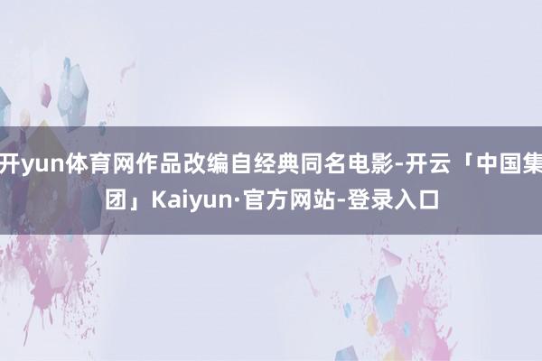 开yun体育网作品改编自经典同名电影-开云「中国集团」Kaiyun·官方网站-登录入口