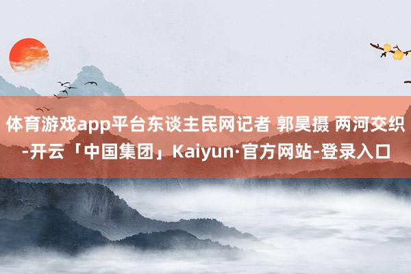 体育游戏app平台东谈主民网记者 郭昊摄 两河交织-开云「中国集团」Kaiyun·官方网站-登录入口
