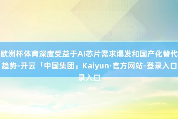 欧洲杯体育深度受益于AI芯片需求爆发和国产化替代趋势-开云「中国集团」Kaiyun·官方网站-登录入口