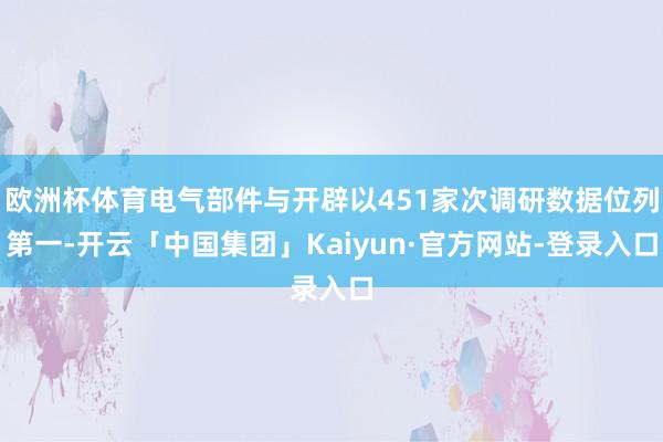欧洲杯体育电气部件与开辟以451家次调研数据位列第一-开云「中国集团」Kaiyun·官方网站-登录入口