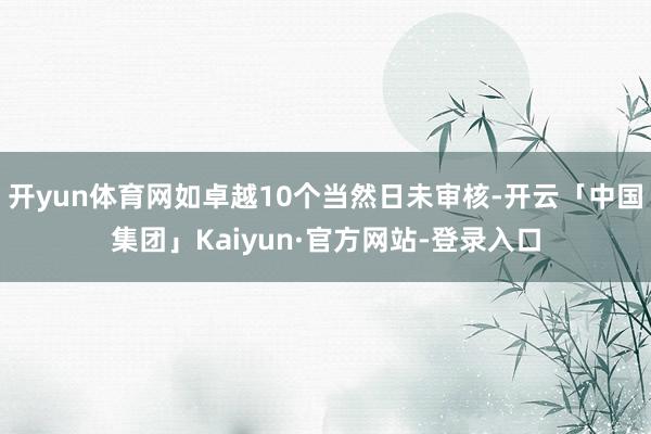 开yun体育网如卓越10个当然日未审核-开云「中国集团」Kaiyun·官方网站-登录入口