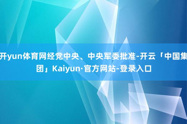 开yun体育网经党中央、中央军委批准-开云「中国集团」Kaiyun·官方网站-登录入口