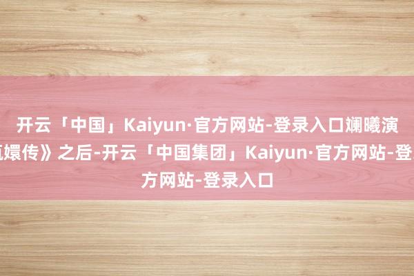 开云「中国」Kaiyun·官方网站-登录入口斓曦演了《甄嬛传》之后-开云「中国集团」Kaiyun·官方网站-登录入口
