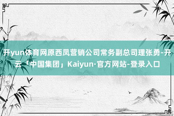 开yun体育网原西凤营销公司常务副总司理张勇-开云「中国集团」Kaiyun·官方网站-登录入口
