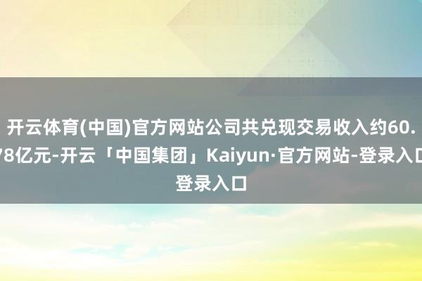 开云体育(中国)官方网站公司共兑现交易收入约60.78亿元-开云「中国集团」Kaiyun·官方网站-登录入口