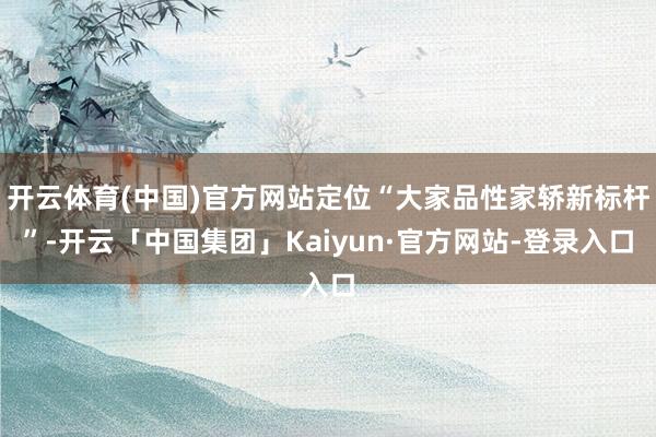 开云体育(中国)官方网站定位“大家品性家轿新标杆”-开云「中国集团」Kaiyun·官方网站-登录入口
