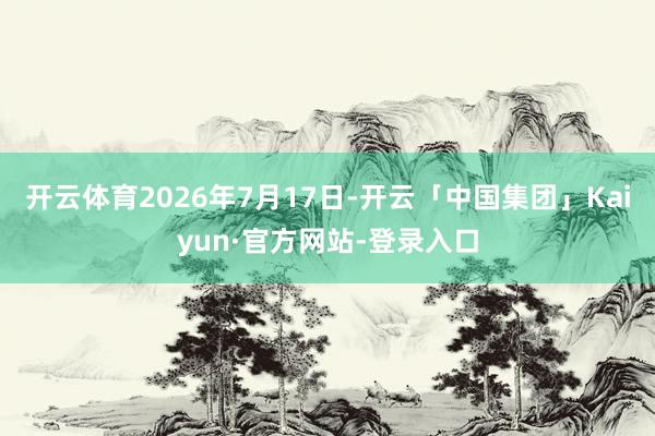 开云体育2026年7月17日-开云「中国集团」Kaiyun·官方网站-登录入口