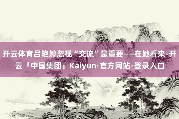 开云体育吕艳婷忽视“交流”是重要——在她看来-开云「中国集团」Kaiyun·官方网站-登录入口
