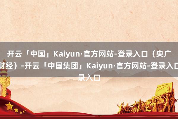 开云「中国」Kaiyun·官方网站-登录入口（央广财经）-开云「中国集团」Kaiyun·官方网站-登录入口