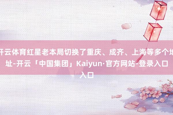 开云体育红星老本局切换了重庆、成齐、上海等多个地址-开云「中国集团」Kaiyun·官方网站-登录入口