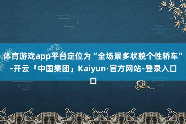 体育游戏app平台定位为“全场景多状貌个性轿车”-开云「中国集团」Kaiyun·官方网站-登录入口