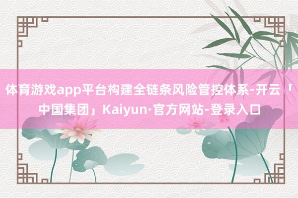 体育游戏app平台构建全链条风险管控体系-开云「中国集团」Kaiyun·官方网站-登录入口