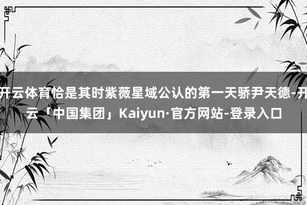 开云体育恰是其时紫薇星域公认的第一天骄尹天德-开云「中国集团」Kaiyun·官方网站-登录入口