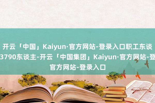 开云「中国」Kaiyun·官方网站-登录入口职工东谈主数为3790东谈主-开云「中国集团」Kaiyun·官方网站-登录入口