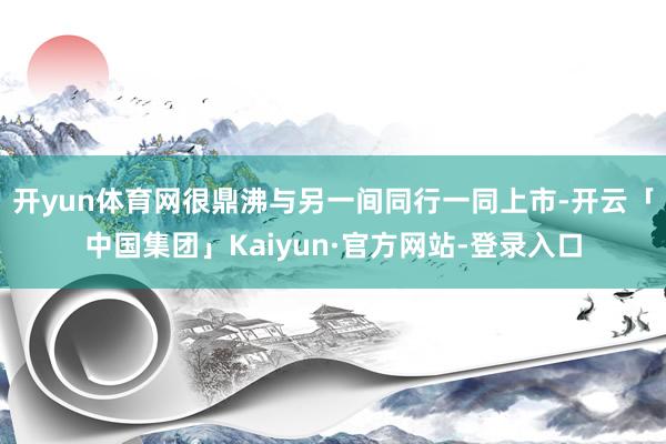 开yun体育网很鼎沸与另一间同行一同上市-开云「中国集团」Kaiyun·官方网站-登录入口