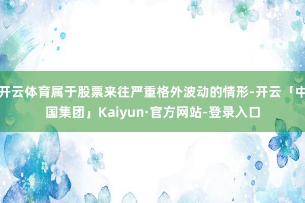 开云体育属于股票来往严重格外波动的情形-开云「中国集团」Kaiyun·官方网站-登录入口