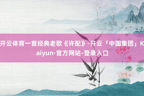 开云体育一首经典老歌《许配》-开云「中国集团」Kaiyun·官方网站-登录入口