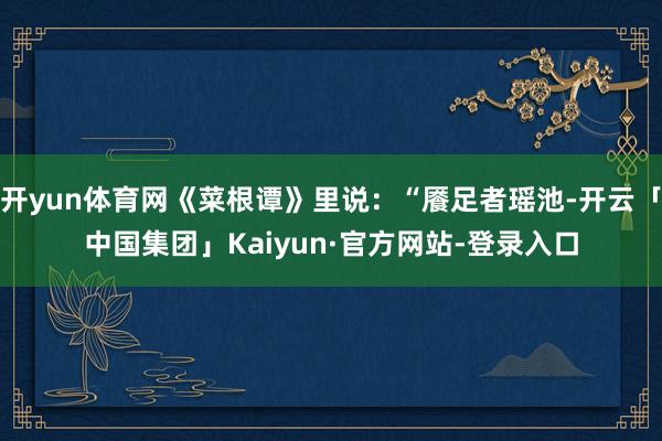 开yun体育网《菜根谭》里说：“餍足者瑶池-开云「中国集团」Kaiyun·官方网站-登录入口