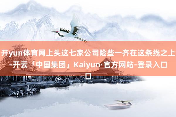 开yun体育网上头这七家公司险些一齐在这条线之上-开云「中国集团」Kaiyun·官方网站-登录入口
